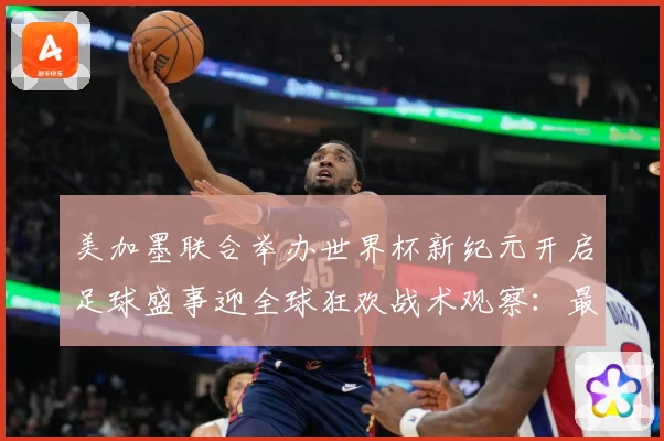 美加墨联合举办世界杯新纪元开启足球盛事迎全球狂欢战术观察：最新赛事动态与深度分析