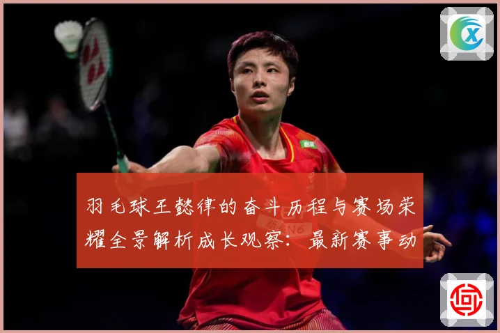 羽毛球王懿律的奋斗历程与赛场荣耀全景解析成长观察：最新赛事动态与深度分析