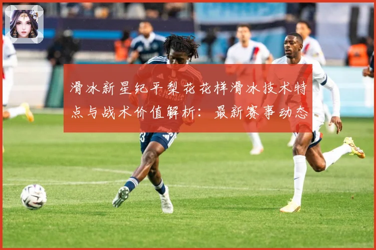 滑冰新星纪平梨花花样滑冰技术特点与战术价值解析：最新赛事动态与深度分析