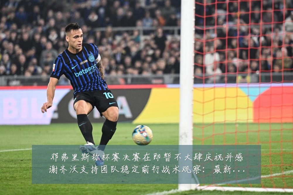 邓弗里斯称杯赛决赛在即暂不大肆庆祝并感谢齐沃支持团队稳定前行战术观察：最新赛事动态与深度分析
