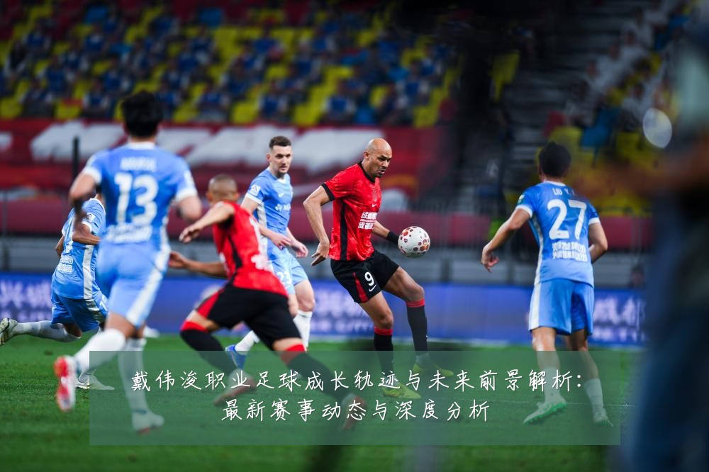 戴伟浚职业足球成长轨迹与未来前景解析：最新赛事动态与深度分析